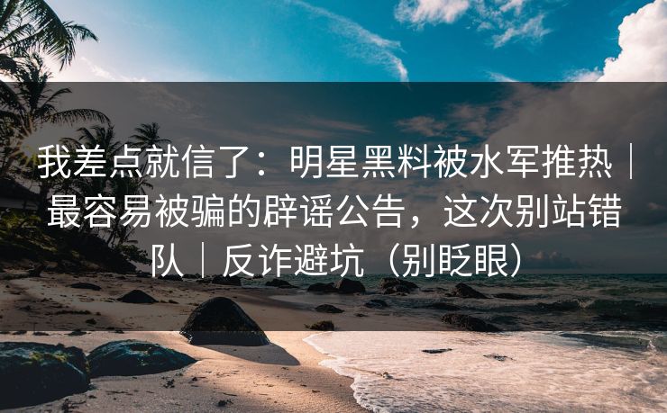 我差点就信了：明星黑料被水军推热｜最容易被骗的辟谣公告，这次别站错队｜反诈避坑（别眨眼）