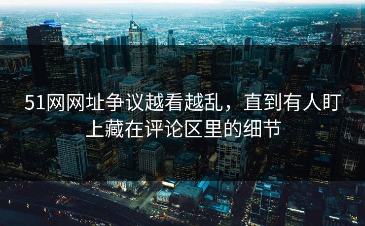 51网网址争议越看越乱，直到有人盯上藏在评论区里的细节