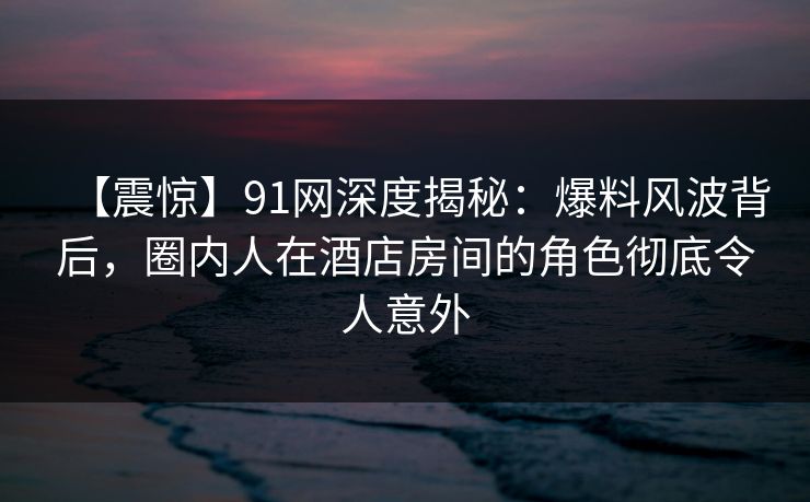 【震惊】91网深度揭秘：爆料风波背后，圈内人在酒店房间的角色彻底令人意外