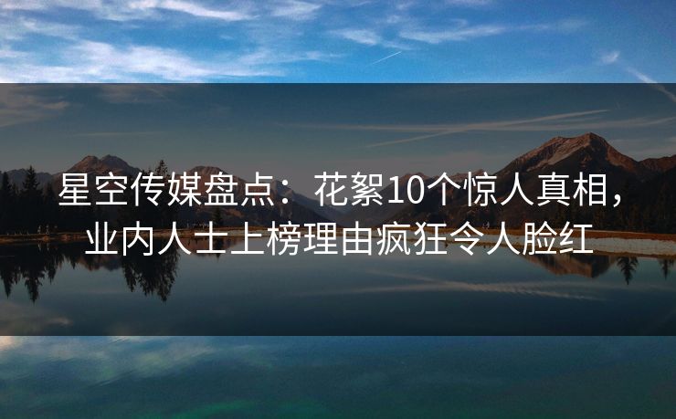 星空传媒盘点：花絮10个惊人真相，业内人士上榜理由疯狂令人脸红