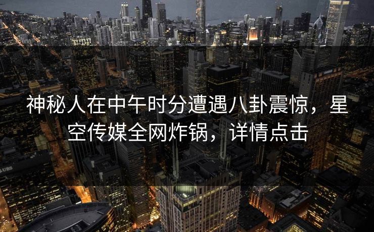 神秘人在中午时分遭遇八卦震惊，星空传媒全网炸锅，详情点击