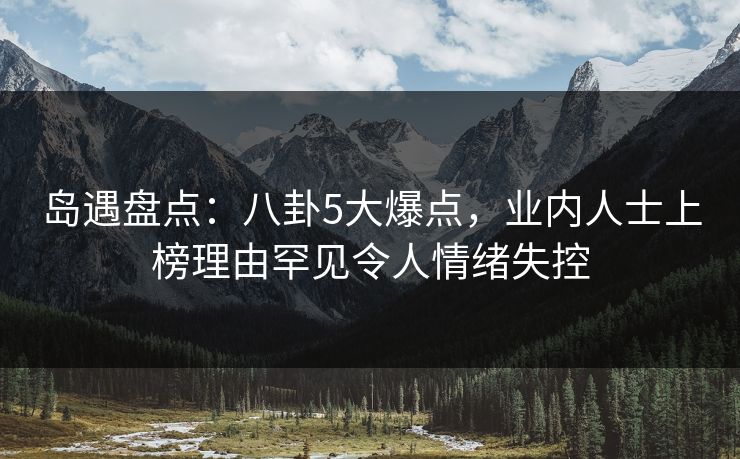 岛遇盘点：八卦5大爆点，业内人士上榜理由罕见令人情绪失控