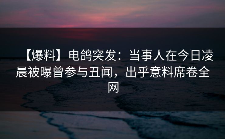 【爆料】电鸽突发：当事人在今日凌晨被曝曾参与丑闻，出乎意料席卷全网