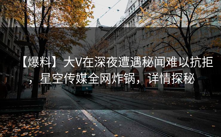 【爆料】大V在深夜遭遇秘闻难以抗拒，星空传媒全网炸锅，详情探秘