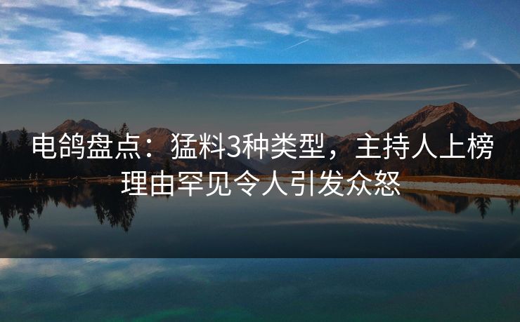 电鸽盘点：猛料3种类型，主持人上榜理由罕见令人引发众怒