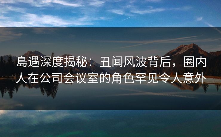 島遇深度揭秘：丑闻风波背后，圈内人在公司会议室的角色罕见令人意外