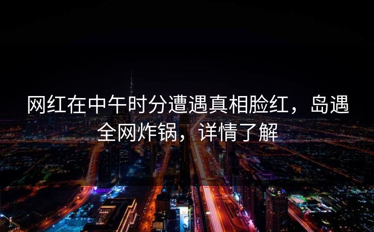 网红在中午时分遭遇真相脸红，岛遇全网炸锅，详情了解