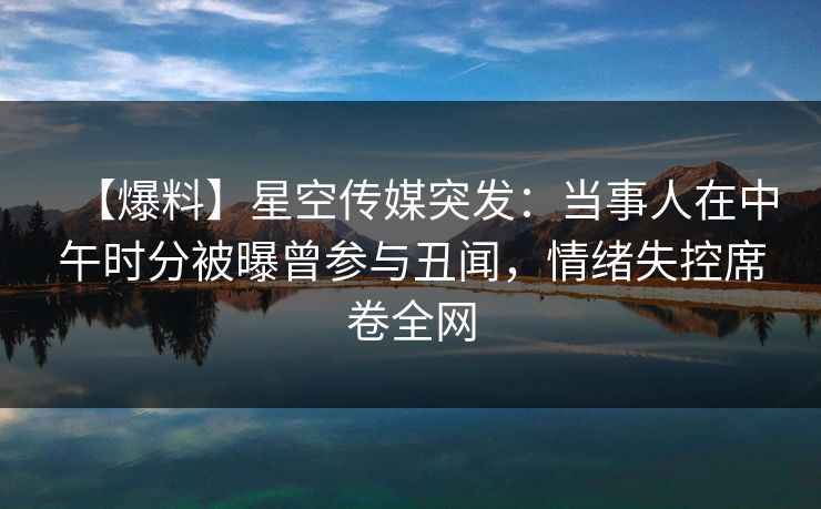 【爆料】星空传媒突发：当事人在中午时分被曝曾参与丑闻，情绪失控席卷全网