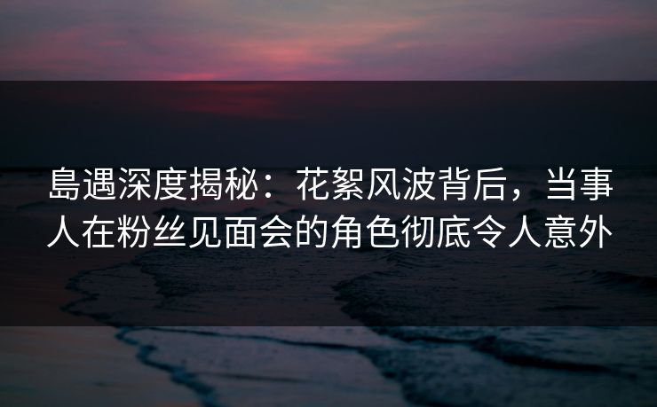 島遇深度揭秘：花絮风波背后，当事人在粉丝见面会的角色彻底令人意外