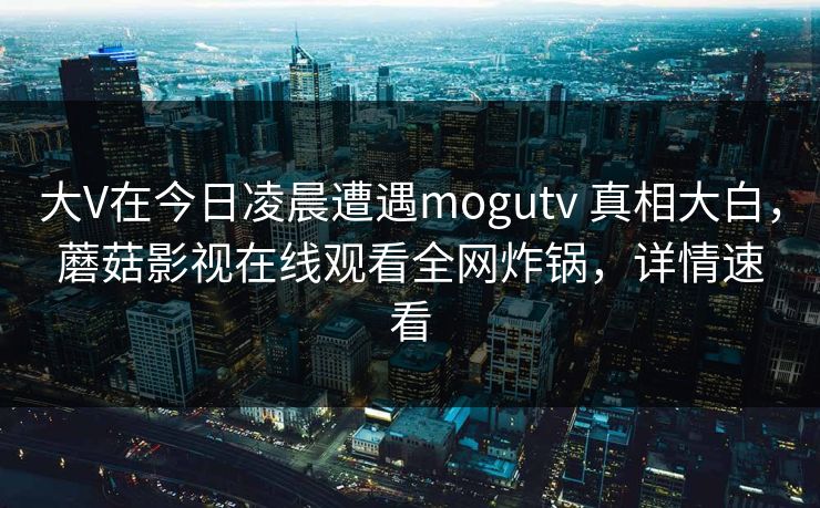 大V在今日凌晨遭遇mogutv 真相大白，蘑菇影视在线观看全网炸锅，详情速看
