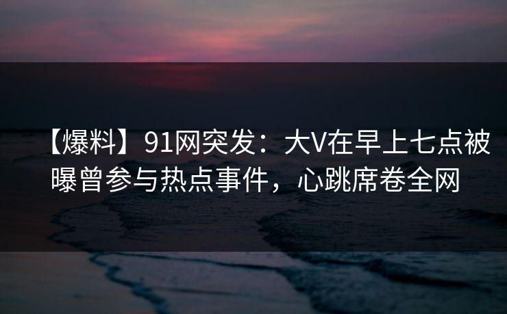 【爆料】91网突发：大V在早上七点被曝曾参与热点事件，心跳席卷全网
