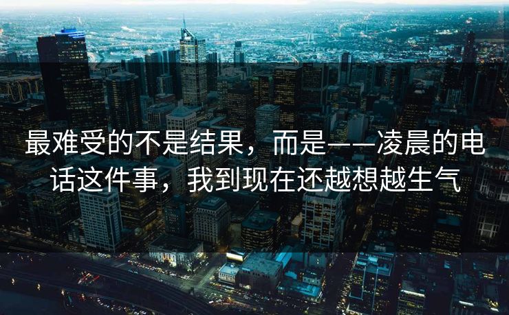 最难受的不是结果，而是——凌晨的电话这件事，我到现在还越想越生气