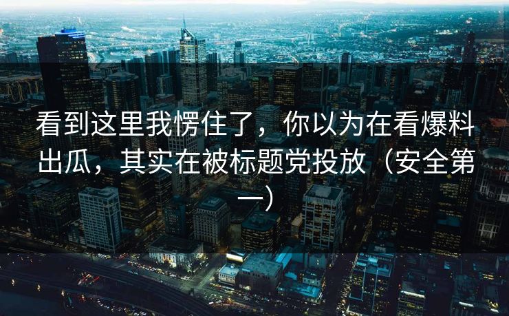 看到这里我愣住了，你以为在看爆料出瓜，其实在被标题党投放（安全第一）