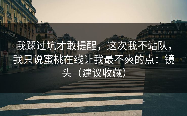 我踩过坑才敢提醒，这次我不站队，我只说蜜桃在线让我最不爽的点：镜头（建议收藏）
