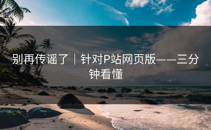 别再传谣了|针对P站网页版——三分钟看懂 别再传谣了|针对P站网页版——三分钟看懂