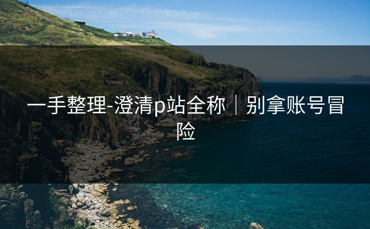 一手整理-澄清p站全称｜别拿账号冒险
