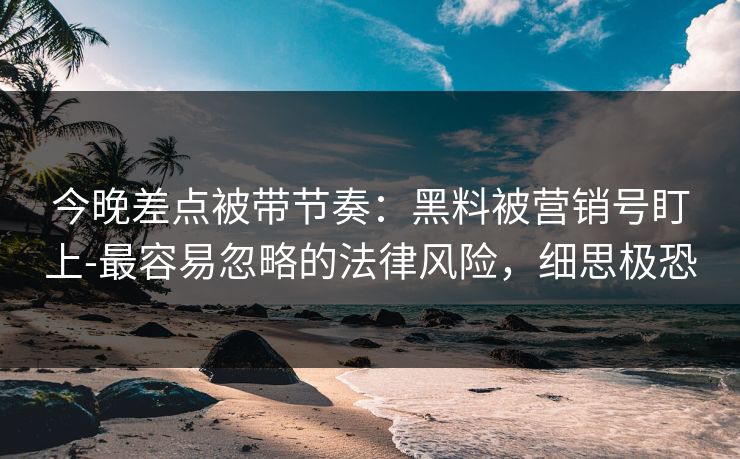 今晚差点被带节奏：黑料被营销号盯上-最容易忽略的法律风险，细思极恐