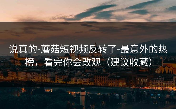 说真的-蘑菇短视频反转了-最意外的热榜，看完你会改观（建议收藏）